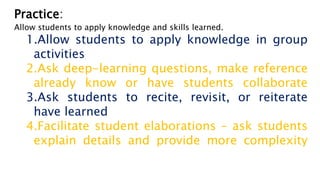 Practice:
Allow students to apply knowledge and skills learned.
1.Allow students to apply knowledge in group
activities
2.Ask deep-learning questions, make reference
already know or have students collaborate
3.Ask students to recite, revisit, or reiterate
have learned
4.Facilitate student elaborations – ask students
explain details and provide more complexity
 