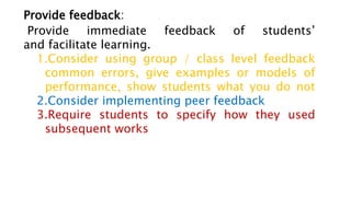 Provide feedback:
Provide immediate feedback of students’
and facilitate learning.
1.Consider using group / class level feedback
common errors, give examples or models of
performance, show students what you do not
2.Consider implementing peer feedback
3.Require students to specify how they used
subsequent works
 