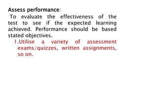 Assess performance:
To evaluate the effectiveness of the
test to see if the expected learning
achieved. Performance should be based
stated objectives.
1.Utilise a variety of assessment
exams/quizzes, written assignments,
so on.
 