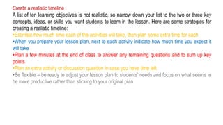 Create a realistic timeline
A list of ten learning objectives is not realistic, so narrow down your list to the two or three key
concepts, ideas, or skills you want students to learn in the lesson. Here are some strategies for
creating a realistic timeline:
•Estimate how much time each of the activities will take, then plan some extra time for each
•When you prepare your lesson plan, next to each activity indicate how much time you expect it
will take
•Plan a few minutes at the end of class to answer any remaining questions and to sum up key
points
•Plan an extra activity or discussion question in case you have time left
•Be flexible – be ready to adjust your lesson plan to students’ needs and focus on what seems to
be more productive rather than sticking to your original plan
 