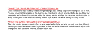 DURING THE CLASS: PRESENTING YOUR LESSON PLAN
Letting your students know what they will be learning and doing in class will help keep them more engaged and on track.
Providing a meaningful organization of the class time can help students not only remember better, but also follow your
presentation and understand the rationale behind the planned learning activities. You can share your lesson plan by
writing a brief agenda on the whiteboard or telling students explicitly what they will be learning and doing in class.
AFTER THE CLASS: REFLECTING ON YOUR LESSON PLAN
Take a few minutes after each class to reflect on what worked well and why, and what you could have done differently.
Identifying successful and less successful organization of class time and activities would make it easier to adjust to the
contingencies of the classroom. If needed, revise the lesson plan.
 