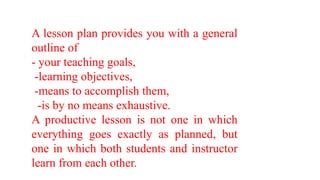 A lesson plan provides you with a general
outline of
- your teaching goals,
-learning objectives,
-means to accomplish them,
-is by no means exhaustive.
A productive lesson is not one in which
everything goes exactly as planned, but
one in which both students and instructor
learn from each other.
 