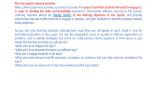 Plan the specific learning activities
When planning learning activities you should consider the types of activities students will need to engage in,
in order to develop the skills and knowledge required to demonstrate effective learning in the course.
Learning activities should be directly related to the learning objectives of the course, and provide
experiences that will enable students to engage in, practice, and gain feedback on specific progress towards
those objectives.
As you plan your learning activities, estimate how much time you will spend on each. Build in time for
extended explanation or discussion, but also be prepared to move on quickly to different applications or
problems, and to identify strategies that check for understanding. Some questions to think about as you
design the learning activities you will use are:
•What will I do to explain the topic?
•What will I do to illustrate the topic in a different way?
•How can I engage students in the topic?
•What are some relevant real-life examples, analogies, or situations that can help students understand the
topic?
•What will students need to do to help them understand the topic better?
 