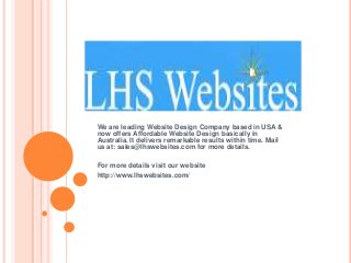 We are leading Website Design Company based in USA &
now offers Affordable Website Design basically in
Australia. It delivers remarkable results within time. Mail
us at: sales@lhswebsites.com for more details.

For more details visit our website
http://www.lhswebsites.com/
 