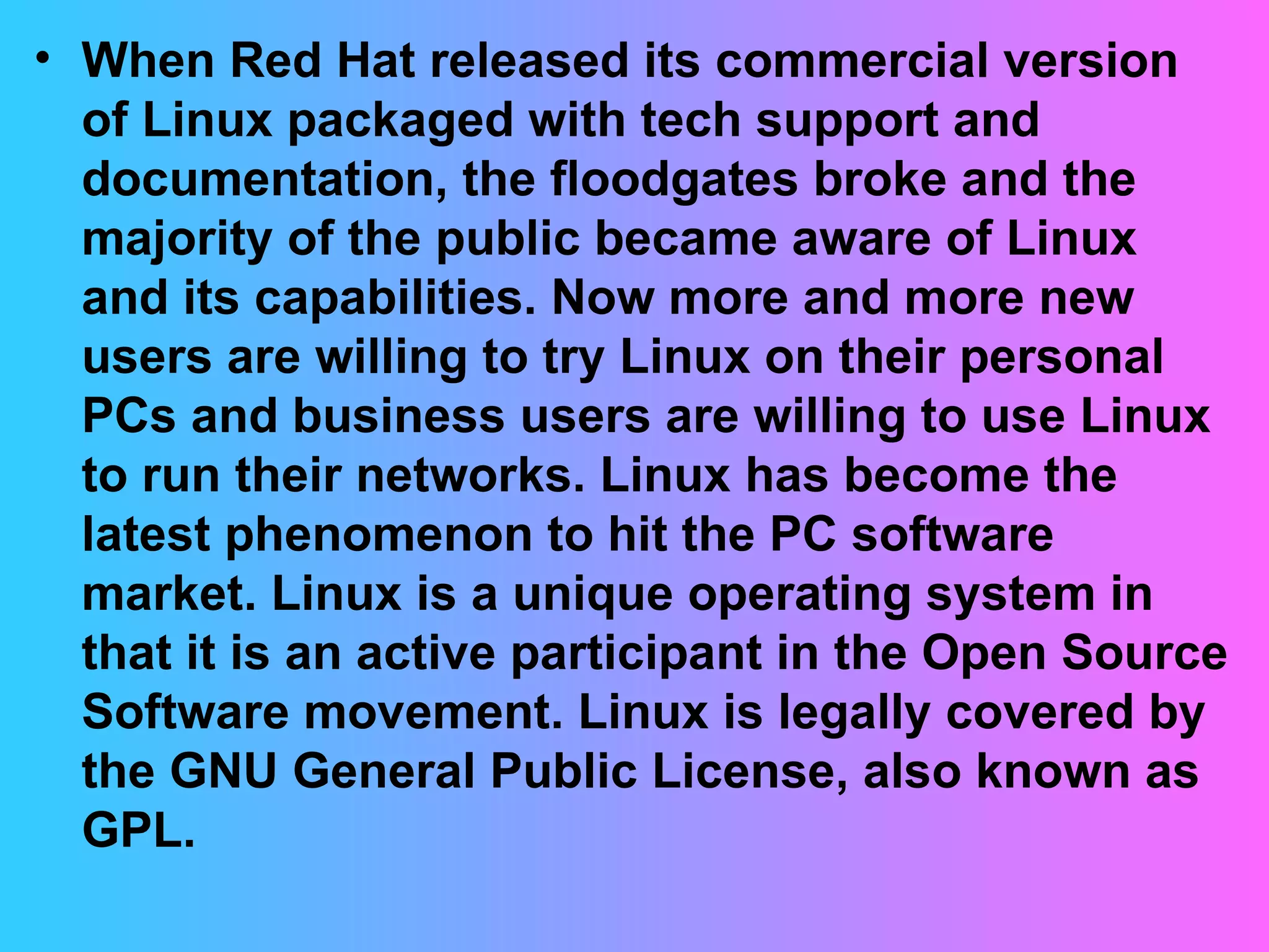 When Red Hat released its commercial version of Linux packaged with tech support and documentation, the floodgates broke and the majority of the public became aware of Linux and its capabilities. Now more and more new users are willing to try Linux on their personal PCs and business users are willing to use Linux to run their networks. Linux has become the latest phenomenon to hit the PC software market. Linux is a unique operating system in that it is an active participant in the Open Source Software movement. Linux is legally covered by the GNU General Public License, also known as GPL.  