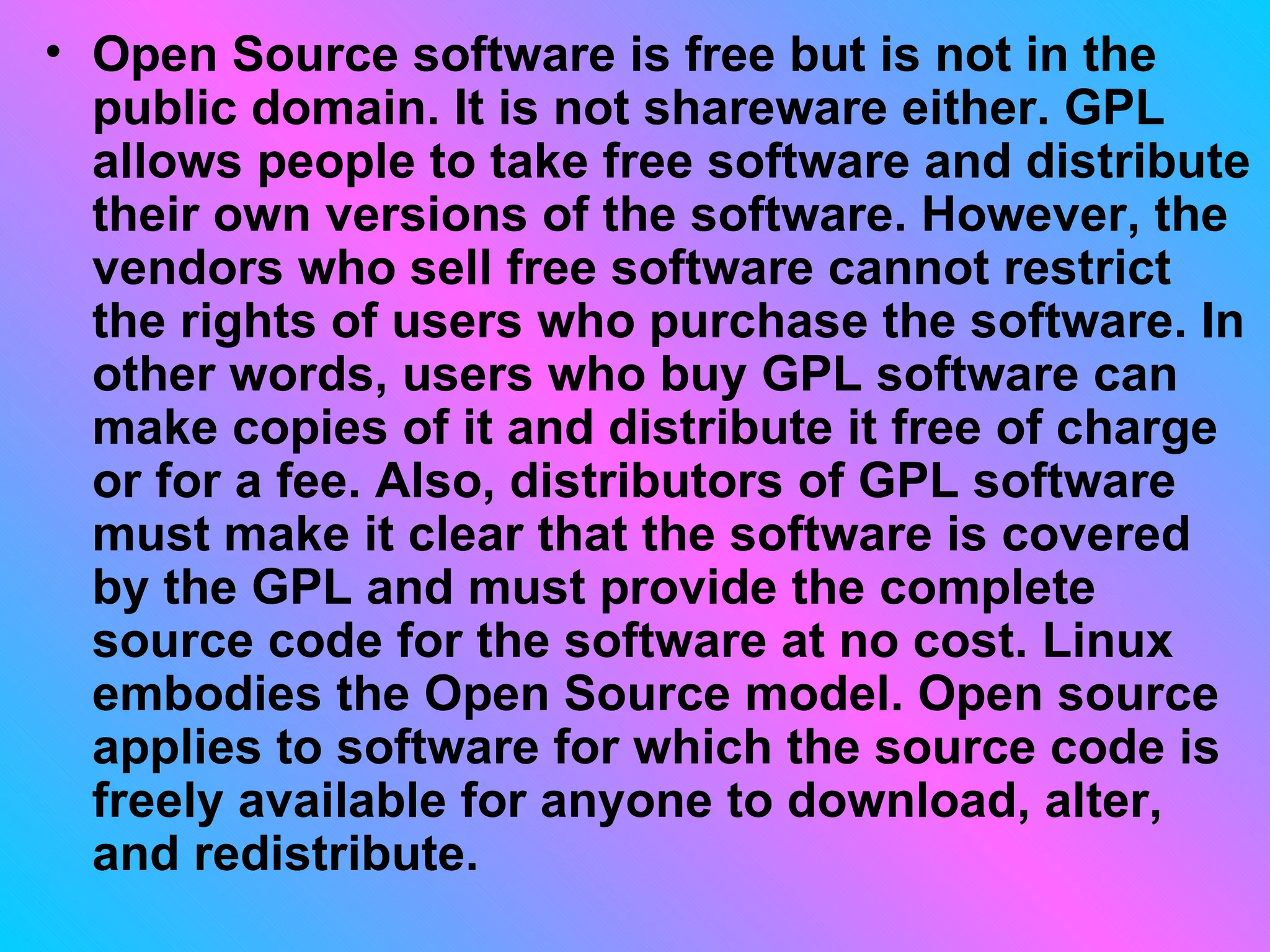 Open Source software is free but is not in the public domain. It is not shareware either. GPL allows people to take free software and distribute their own versions of the software. However, the vendors who sell free software cannot restrict the rights of users who purchase the software. In other words, users who buy GPL software can make copies of it and distribute it free of charge or for a fee. Also, distributors of GPL software must make it clear that the software is covered by the GPL and must provide the complete source code for the software at no cost. Linux embodies the Open Source model. Open source applies to software for which the source code is freely available for anyone to download, alter, and redistribute.  