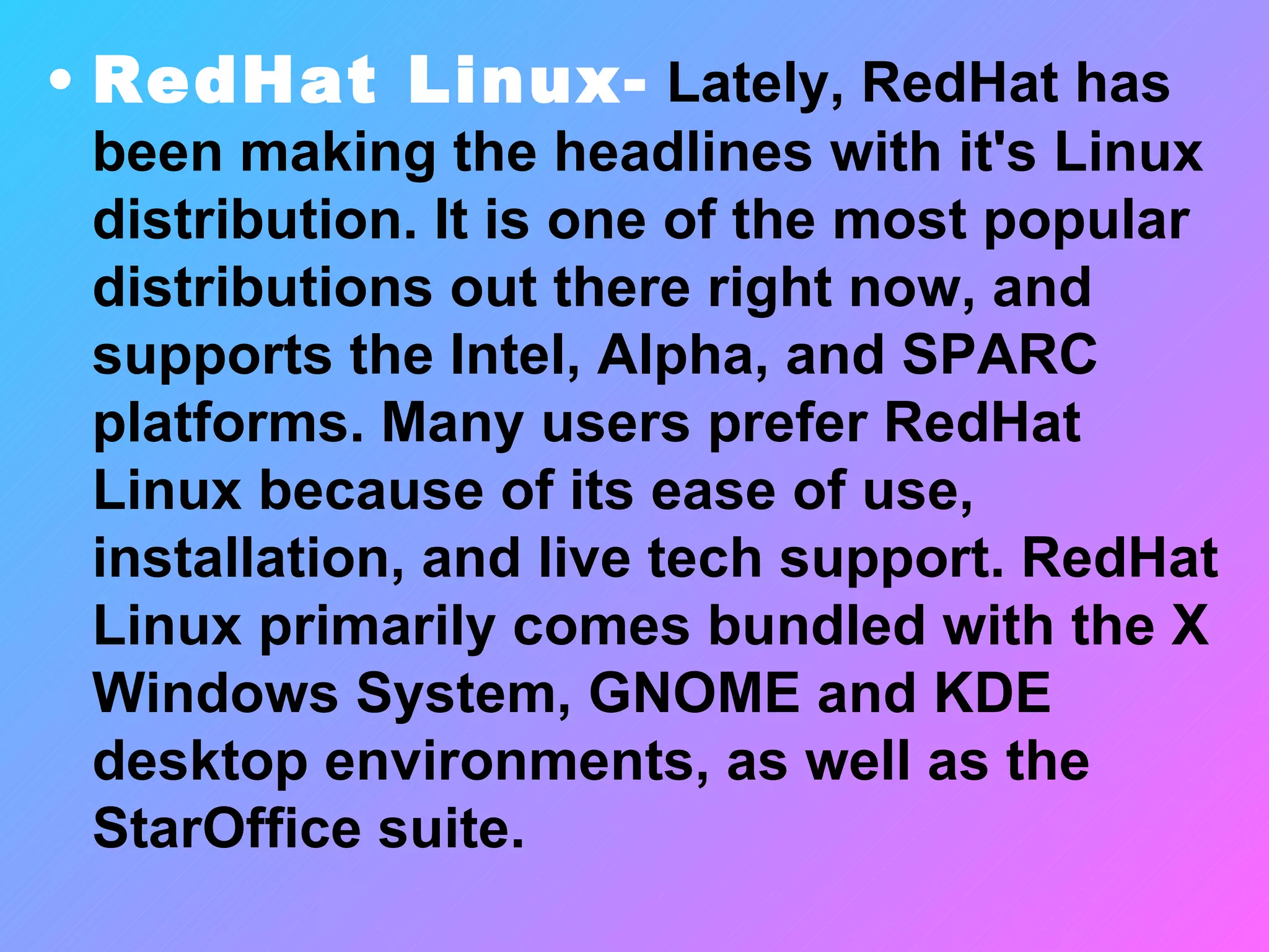 RedHat Linux-  Lately, RedHat has been making the headlines with it's Linux distribution. It is one of the most popular distributions out there right now, and supports the Intel, Alpha, and SPARC platforms. Many users prefer RedHat Linux because of its ease of use, installation, and live tech support. RedHat Linux primarily comes bundled with the X Windows System, GNOME and KDE desktop environments, as well as the StarOffice suite. 