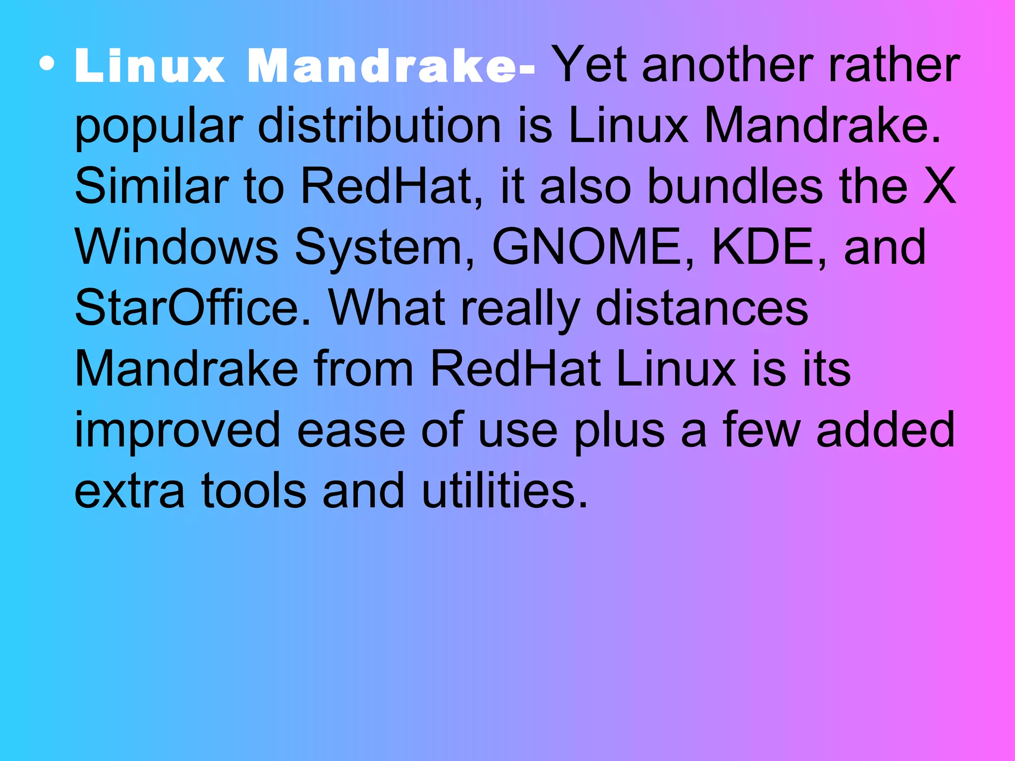 Linux Mandrake-   Yet another rather popular distribution is Linux Mandrake. Similar to RedHat, it also bundles the X Windows System, GNOME, KDE, and StarOffice. What really distances Mandrake from RedHat Linux is its improved ease of use plus a few added extra tools and utilities. 