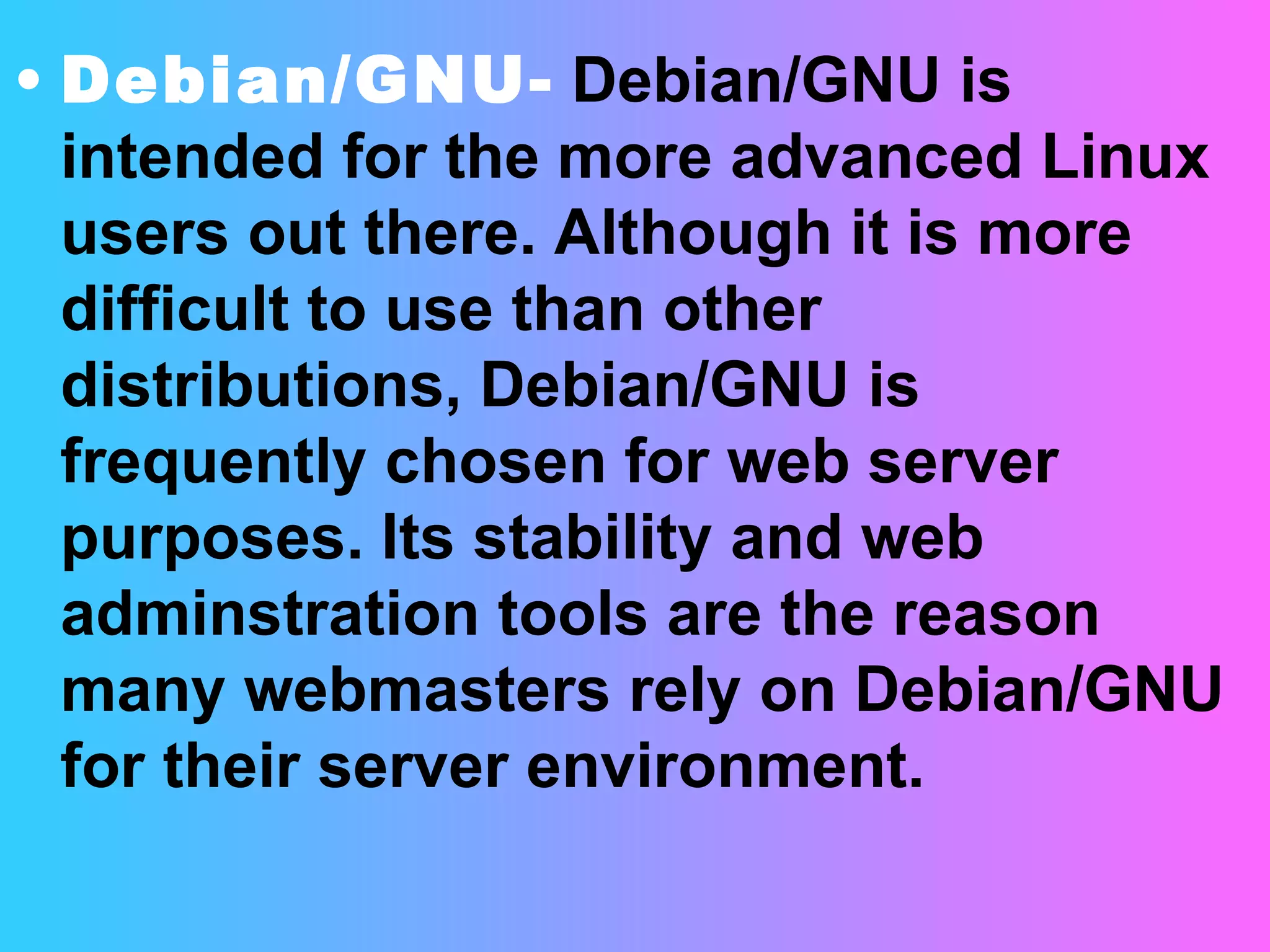 Debian/GNU-   Debian/GNU is intended for the more advanced Linux users out there. Although it is more difficult to use than other distributions, Debian/GNU is frequently chosen for web server purposes. Its stability and web adminstration tools are the reason many webmasters rely on Debian/GNU for their server environment. 