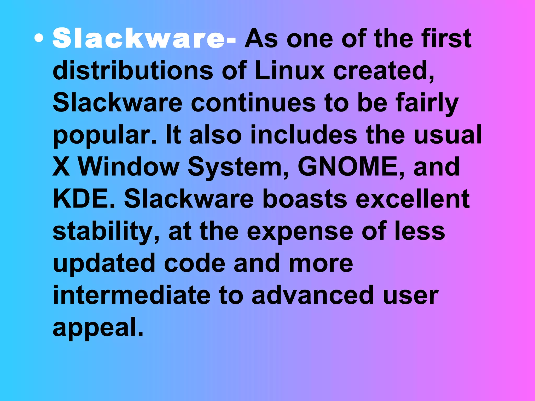 Slackware-   As one of the first distributions of Linux created, Slackware continues to be fairly popular. It also includes the usual X Window System, GNOME, and KDE. Slackware boasts excellent stability, at the expense of less updated code and more intermediate to advanced user appeal.  