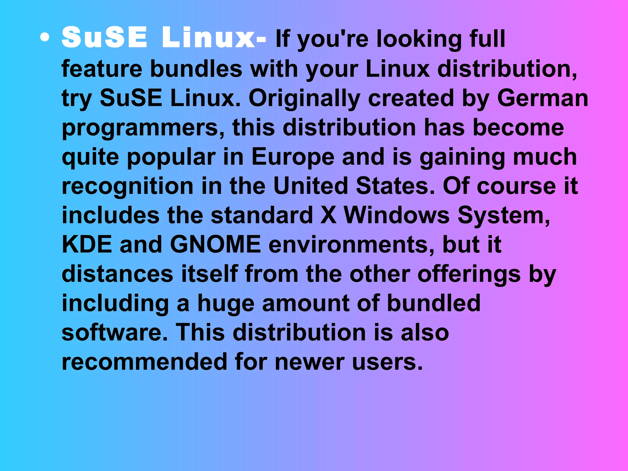SuSE Linux-  If you're looking full feature bundles with your Linux distribution, try SuSE Linux. Originally created by German programmers, this distribution has become quite popular in Europe and is gaining much recognition in the United States. Of course it includes the standard X Windows System, KDE and GNOME environments, but it distances itself from the other offerings by including a huge amount of bundled software. This distribution is also recommended for newer users. 