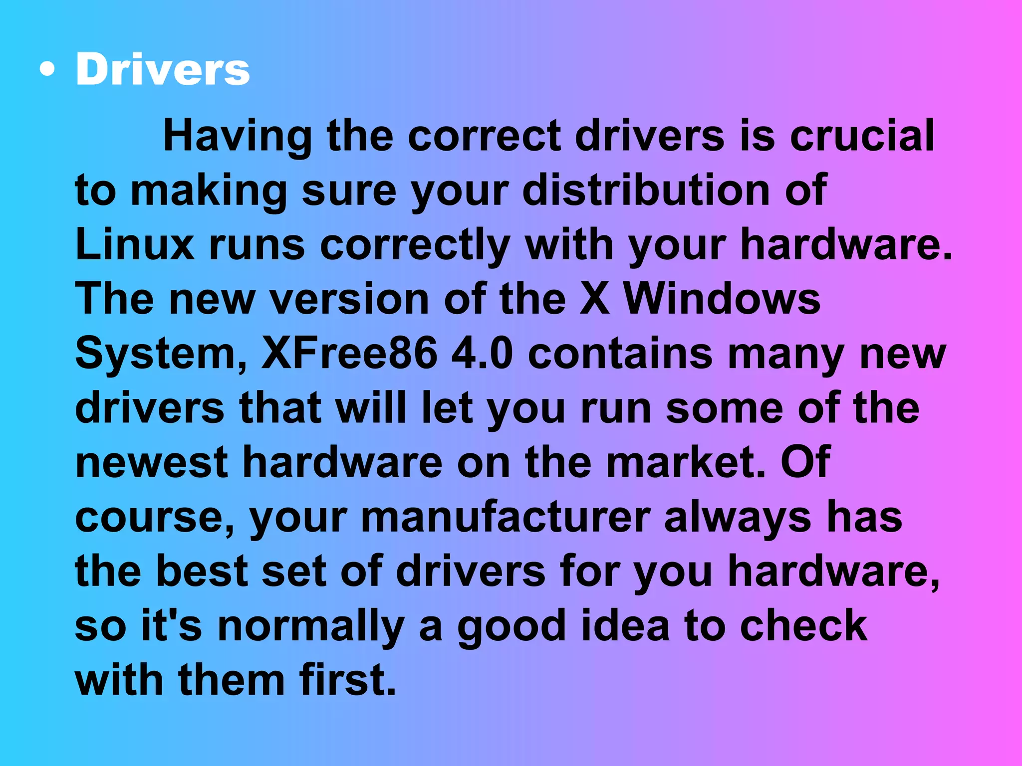 Drivers  Having the correct drivers is crucial to making sure your distribution of Linux runs correctly with your hardware. The new version of the X Windows System, XFree86 4.0 contains many new drivers that will let you run some of the newest hardware on the market. Of course, your manufacturer always has the best set of drivers for you hardware, so it's normally a good idea to check with them first. 