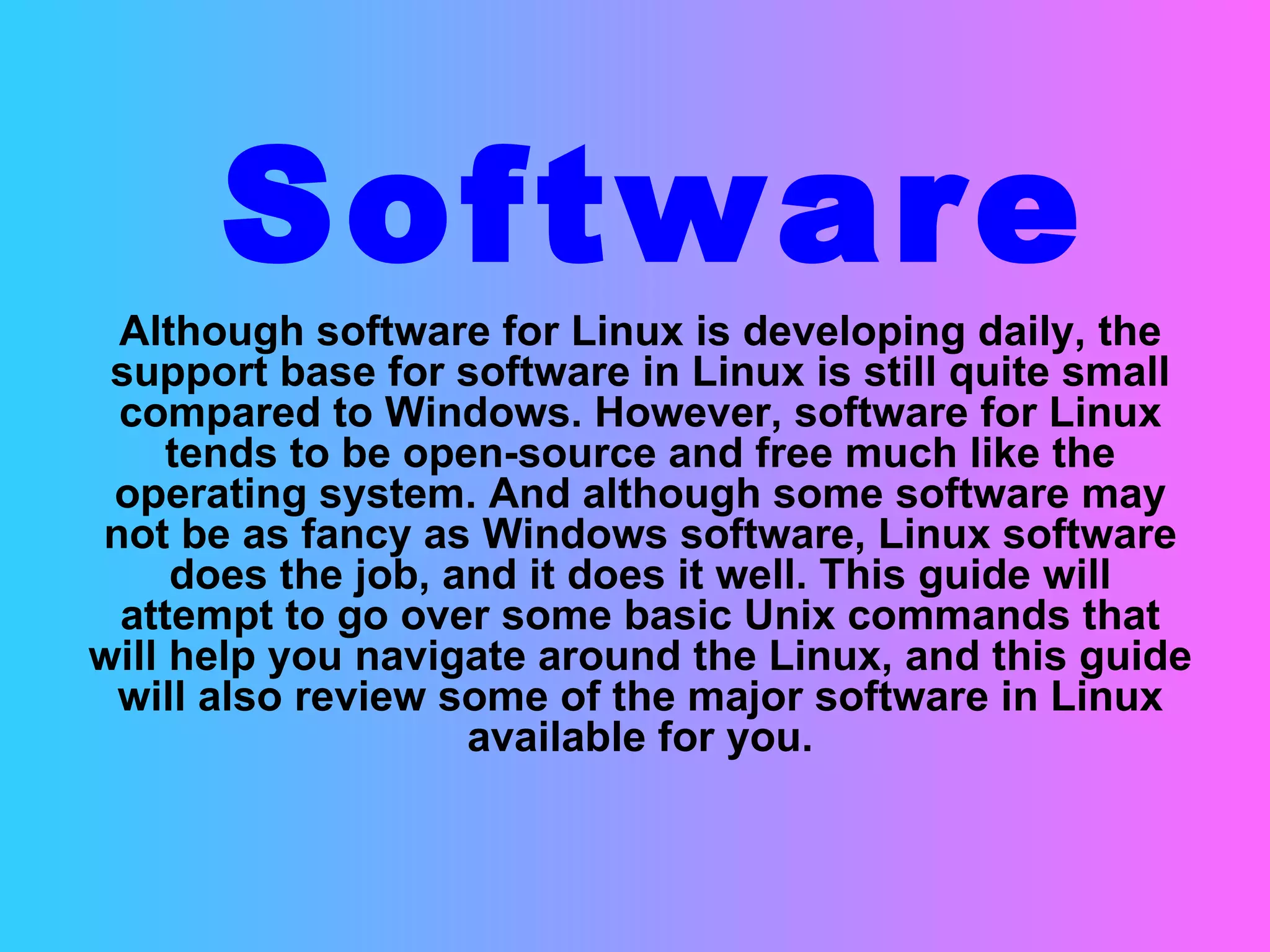 Software Although software for Linux is developing daily, the support base for software in Linux is still quite small compared to Windows. However, software for Linux tends to be open-source and free much like the operating system. And although some software may not be as fancy as Windows software, Linux software does the job, and it does it well. This guide will attempt to go over some basic Unix commands that will help you navigate around the Linux, and this guide will also review some of the major software in Linux available for you. 