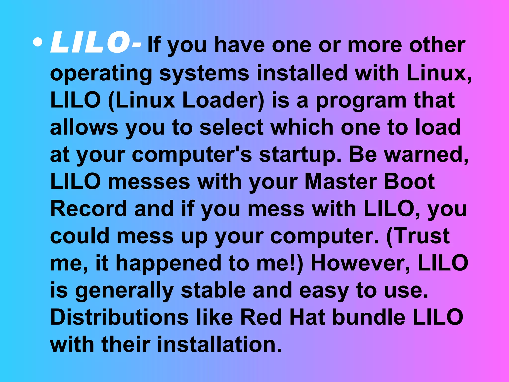 LILO -   If you have one or more other operating systems installed with Linux, LILO (Linux Loader) is a program that allows you to select which one to load at your computer's startup. Be warned, LILO messes with your Master Boot Record and if you mess with LILO, you could mess up your computer. (Trust me, it happened to me!) However, LILO is generally stable and easy to use. Distributions like Red Hat bundle LILO with their installation.  