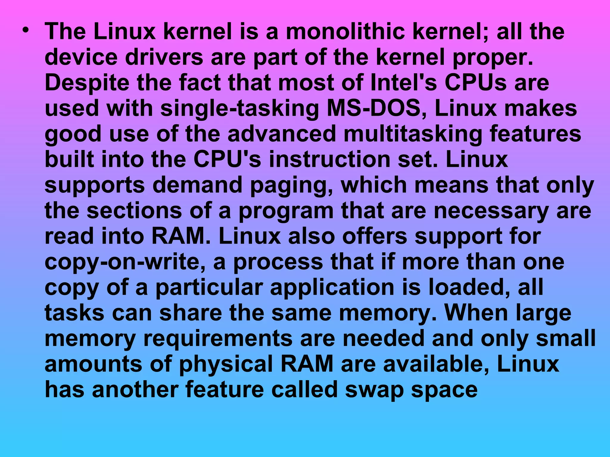 The Linux kernel is a monolithic kernel; all the device drivers are part of the kernel proper. Despite the fact that most of Intel's CPUs are used with single-tasking MS-DOS, Linux makes good use of the advanced multitasking features built into the CPU's instruction set. Linux supports demand paging, which means that only the sections of a program that are necessary are read into RAM. Linux also offers support for copy-on-write, a process that if more than one copy of a particular application is loaded, all tasks can share the same memory. When large memory requirements are needed and only small amounts of physical RAM are available, Linux has another feature called swap space  