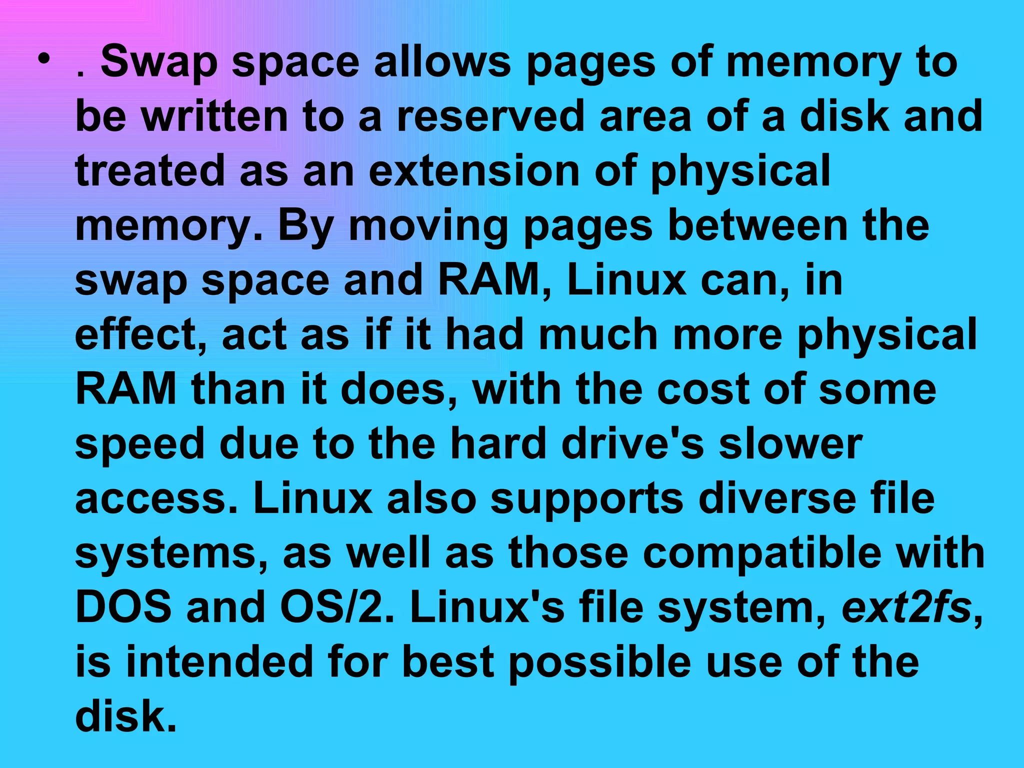 .  Swap space allows pages of memory to be written to a reserved area of a disk and treated as an extension of physical memory. By moving pages between the swap space and RAM, Linux can, in effect, act as if it had much more physical RAM than it does, with the cost of some speed due to the hard drive's slower access. Linux also supports diverse file systems, as well as those compatible with DOS and OS/2. Linux's file system,  ext2fs , is intended for best possible use of the disk.  