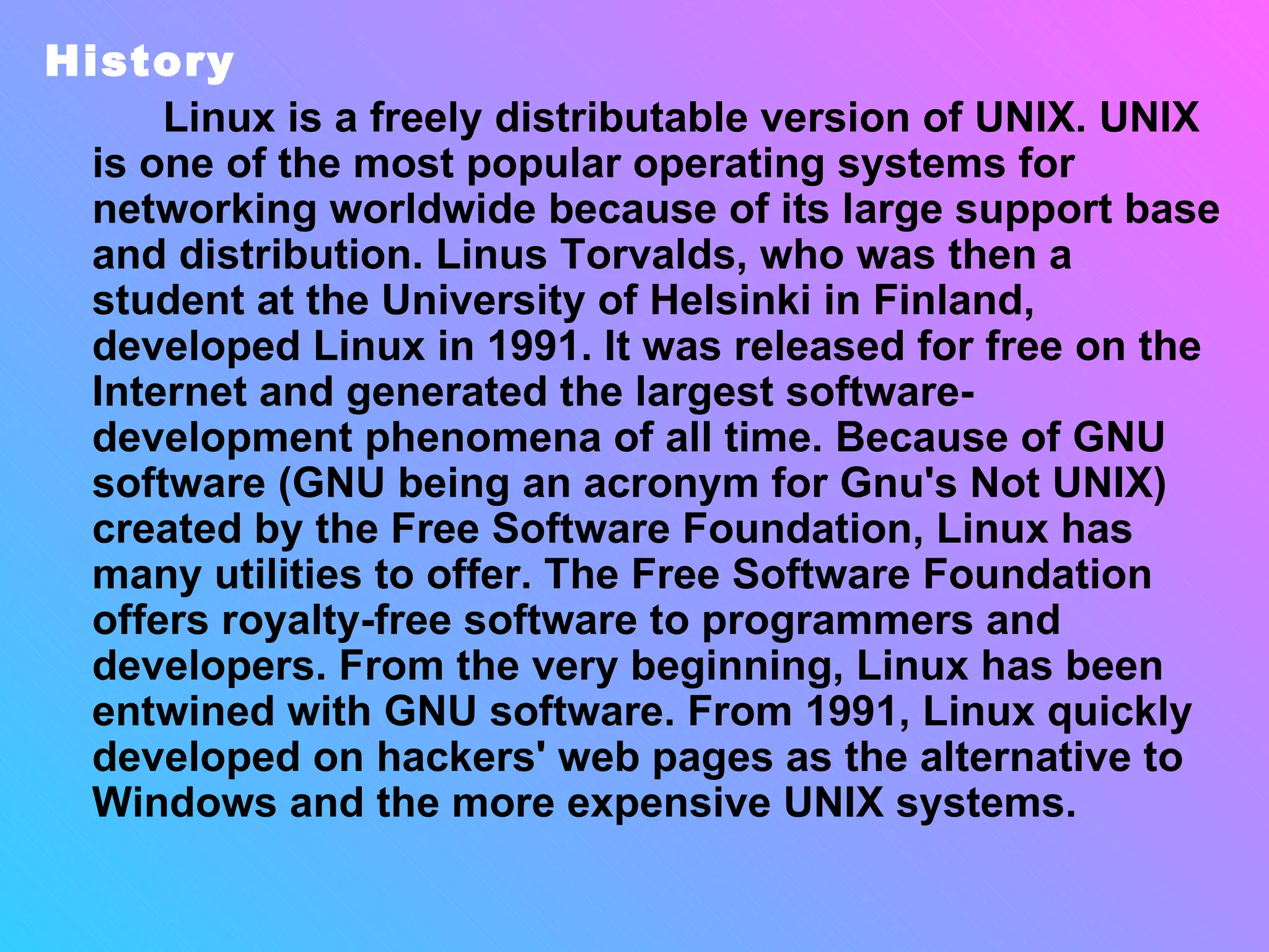 History Linux is a freely distributable version of UNIX. UNIX is one of the most popular operating systems for networking worldwide because of its large support base and distribution. Linus Torvalds, who was then a student at the University of Helsinki in Finland, developed Linux in 1991. It was released for free on the Internet and generated the largest software-development phenomena of all time. Because of GNU software (GNU being an acronym for Gnu's Not UNIX) created by the Free Software Foundation, Linux has many utilities to offer. The Free Software Foundation offers royalty-free software to programmers and developers. From the very beginning, Linux has been entwined with GNU software. From 1991, Linux quickly developed on hackers' web pages as the alternative to Windows and the more expensive UNIX systems.   