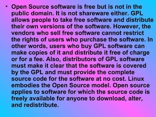 Open Source software is free but is not in the public domain. It is not shareware either. GPL allows people to take free software and distribute their own versions of the software. However, the vendors who sell free software cannot restrict the rights of users who purchase the software. In other words, users who buy GPL software can make copies of it and distribute it free of charge or for a fee. Also, distributors of GPL software must make it clear that the software is covered by the GPL and must provide the complete source code for the software at no cost. Linux embodies the Open Source model. Open source applies to software for which the source code is freely available for anyone to download, alter, and redistribute.  