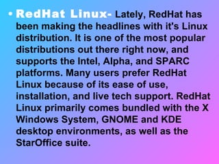 RedHat Linux-  Lately, RedHat has been making the headlines with it's Linux distribution. It is one of the most popular distributions out there right now, and supports the Intel, Alpha, and SPARC platforms. Many users prefer RedHat Linux because of its ease of use, installation, and live tech support. RedHat Linux primarily comes bundled with the X Windows System, GNOME and KDE desktop environments, as well as the StarOffice suite. 