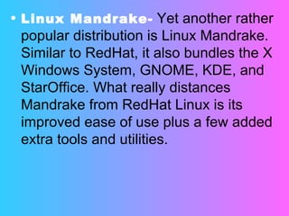 Linux Mandrake-   Yet another rather popular distribution is Linux Mandrake. Similar to RedHat, it also bundles the X Windows System, GNOME, KDE, and StarOffice. What really distances Mandrake from RedHat Linux is its improved ease of use plus a few added extra tools and utilities. 