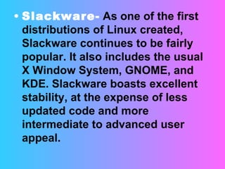 Slackware-   As one of the first distributions of Linux created, Slackware continues to be fairly popular. It also includes the usual X Window System, GNOME, and KDE. Slackware boasts excellent stability, at the expense of less updated code and more intermediate to advanced user appeal.  