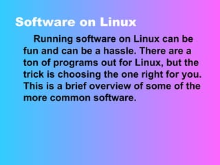 Software on Linux Running software on Linux can be fun and can be a hassle. There are a ton of programs out for Linux, but the trick is choosing the one right for you. This is a brief overview of some of the more common software.  
