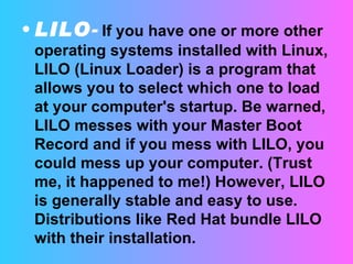 LILO -   If you have one or more other operating systems installed with Linux, LILO (Linux Loader) is a program that allows you to select which one to load at your computer's startup. Be warned, LILO messes with your Master Boot Record and if you mess with LILO, you could mess up your computer. (Trust me, it happened to me!) However, LILO is generally stable and easy to use. Distributions like Red Hat bundle LILO with their installation.  