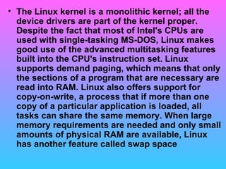 The Linux kernel is a monolithic kernel; all the device drivers are part of the kernel proper. Despite the fact that most of Intel's CPUs are used with single-tasking MS-DOS, Linux makes good use of the advanced multitasking features built into the CPU's instruction set. Linux supports demand paging, which means that only the sections of a program that are necessary are read into RAM. Linux also offers support for copy-on-write, a process that if more than one copy of a particular application is loaded, all tasks can share the same memory. When large memory requirements are needed and only small amounts of physical RAM are available, Linux has another feature called swap space  