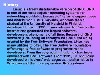 History Linux is a freely distributable version of UNIX. UNIX is one of the most popular operating systems for networking worldwide because of its large support base and distribution. Linus Torvalds, who was then a student at the University of Helsinki in Finland, developed Linux in 1991. It was released for free on the Internet and generated the largest software-development phenomena of all time. Because of GNU software (GNU being an acronym for Gnu's Not UNIX) created by the Free Software Foundation, Linux has many utilities to offer. The Free Software Foundation offers royalty-free software to programmers and developers. From the very beginning, Linux has been entwined with GNU software. From 1991, Linux quickly developed on hackers' web pages as the alternative to Windows and the more expensive UNIX systems.   