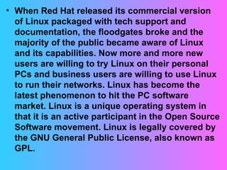 When Red Hat released its commercial version of Linux packaged with tech support and documentation, the floodgates broke and the majority of the public became aware of Linux and its capabilities. Now more and more new users are willing to try Linux on their personal PCs and business users are willing to use Linux to run their networks. Linux has become the latest phenomenon to hit the PC software market. Linux is a unique operating system in that it is an active participant in the Open Source Software movement. Linux is legally covered by the GNU General Public License, also known as GPL.  