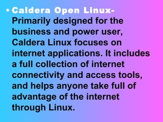 Caldera Open Linux-   Primarily designed for the business and power user, Caldera Linux focuses on internet applications. It includes a full collection of internet connectivity and access tools, and helps anyone take full of advantage of the internet through Linux. 
