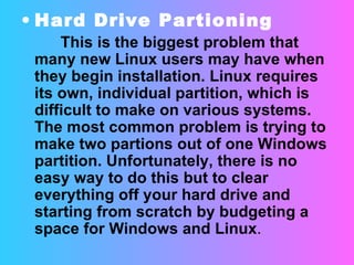 Hard Drive Partioning This is the biggest problem that many new Linux users may have when they begin installation. Linux requires its own, individual partition, which is difficult to make on various systems. The most common problem is trying to make two partions out of one Windows partition. Unfortunately, there is no easy way to do this but to clear everything off your hard drive and starting from scratch by budgeting a space for Windows and Linux . 