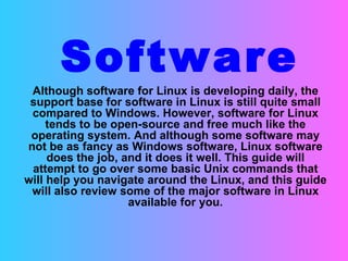 Software Although software for Linux is developing daily, the support base for software in Linux is still quite small compared to Windows. However, software for Linux tends to be open-source and free much like the operating system. And although some software may not be as fancy as Windows software, Linux software does the job, and it does it well. This guide will attempt to go over some basic Unix commands that will help you navigate around the Linux, and this guide will also review some of the major software in Linux available for you. 