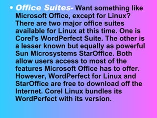 Office Suites-   Want something like Microsoft Office, except for Linux? There are two major office suites available for Linux at this time. One is Corel's WordPerfect Suite. The other is a lesser known but equally as powerful Sun Microsystems StarOffice. Both allow users access to most of the features Microsoft Office has to offer. However, WordPerfect for Linux and StarOffice are free to download off the Internet. Corel Linux bundles its WordPerfect with its version.  