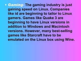 Gaming-   The gaming industry is just gaining speed on Linux. Companies like id are beginning to tailor to Linux gamers. Games like Quake 3 are beginning to have Linux versions in addition to Windows and Macintosh versions. However, many best-selling games like Starcraft have to be emulated on the Linux box using Wine.  