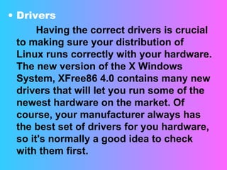 Drivers  Having the correct drivers is crucial to making sure your distribution of Linux runs correctly with your hardware. The new version of the X Windows System, XFree86 4.0 contains many new drivers that will let you run some of the newest hardware on the market. Of course, your manufacturer always has the best set of drivers for you hardware, so it's normally a good idea to check with them first. 