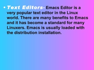 Text Editors -   Emacs Editor is a very popular text editor in the Linux world. There are many benefits to Emacs and it has become a standard for many Linuxers. Emacs is usually loaded with the distribution installation.  