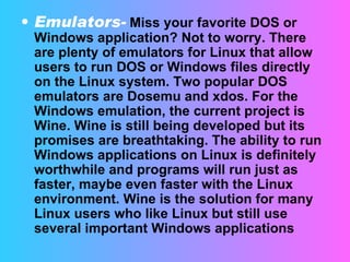 Emulators-   Miss your favorite DOS or Windows application? Not to worry. There are plenty of emulators for Linux that allow users to run DOS or Windows files directly on the Linux system. Two popular DOS emulators are Dosemu and xdos. For the Windows emulation, the current project is Wine. Wine is still being developed but its promises are breathtaking. The ability to run Windows applications on Linux is definitely worthwhile and programs will run just as faster, maybe even faster with the Linux environment. Wine is the solution for many Linux users who like Linux but still use several important Windows applications  