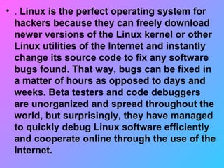 .  Linux is the perfect operating system for hackers because they can freely download newer versions of the Linux kernel or other Linux utilities of the Internet and instantly change its source code to fix any software bugs found. That way, bugs can be fixed in a matter of hours as opposed to days and weeks. Beta testers and code debuggers are unorganized and spread throughout the world, but surprisingly, they have managed to quickly debug Linux software efficiently and cooperate online through the use of the Internet. 