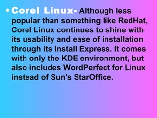 Corel Linux-   Although less popular than something like RedHat, Corel Linux continues to shine with its usability and ease of installation through its Install Express. It comes with only the KDE environment, but also includes WordPerfect for Linux instead of Sun's StarOffice.  
