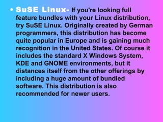 SuSE Linux-  If you're looking full feature bundles with your Linux distribution, try SuSE Linux. Originally created by German programmers, this distribution has become quite popular in Europe and is gaining much recognition in the United States. Of course it includes the standard X Windows System, KDE and GNOME environments, but it distances itself from the other offerings by including a huge amount of bundled software. This distribution is also recommended for newer users. 