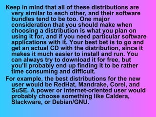 Keep in mind that all of these distributions are very similar to each other, and their software bundles tend to be too. One major consideration that you should make when choosing a distribution is what you plan on using it for, and if you need particular software applications with it. Your best bet is to go and get an actual CD with the distribution, since it makes it much easier to install and run. You can always try to download it for free, but you'll probably end up finding it to be rather time consuming and difficult. For example, the best distributions for the new user would be RedHat, Mandrake, Corel, and SuSE. A power or internet-oriented user would probably choose something like Caldera, Slackware, or Debian/GNU. 