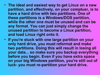 The ideal and easiest way to get Linux on a new partition, and effectively, on your comptuer, is to have a hard drive with two partitions. One of these partitions is a Windows/DOS partition, while the other one must be unused and can be any format. You can just simply change the unused partition to become a Linux partition, and load Linux right onto it. If you're stuck with one large partition on your only hard drive, you must reformat and make two partitions. Doing this will result in losing all your data... so make sure you backup everything before you begin. Even if you have extra space on your big Windows partition, you're still out of luck- you must re-partition your hard drive.  