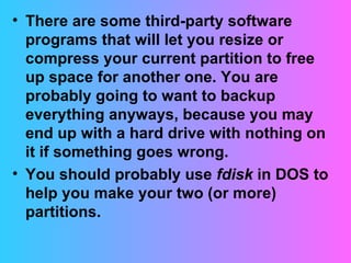 There are some third-party software programs that will let you resize or compress your current partition to free up space for another one. You are probably going to want to backup everything anyways, because you may end up with a hard drive with nothing on it if something goes wrong. You should probably use  fdisk  in DOS to help you make your two (or more) partitions. 