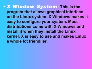 X Window System -   This is the program that allows graphical interface on the Linux system. X Windows makes it easy to configure your system. Most distributions come with X Windows and install it when they install the Linux kernel. X is easy to use and makes Linux a whole lot friendlier.  
