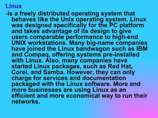 Linux - is a freely distributed operating system that behaves like the Unix operating system. Linux was designed specifically for the PC platform and takes advantage of its design to give users comparable performance to high-end UNIX workstations. Many big-name companies have joined the Linux bandwagon such as IBM and Compaq, offering systems pre-installed with Linux. Also, many companies have started Linux packages, such as Red Hat, Corel, and Samba. However, they can only charge for services and documentation packaged with the Linux software. More and more businesses are using Linux as an efficient and more economical way to run their networks. 