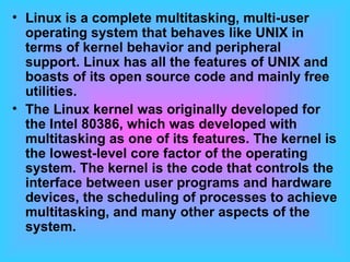 Linux is a complete multitasking, multi-user operating system that behaves like UNIX in terms of kernel behavior and peripheral support. Linux has all the features of UNIX and boasts of its open source code and mainly free utilities.  The Linux kernel was originally developed for the Intel 80386, which was developed with multitasking as one of its features. The kernel is the lowest-level core factor of the operating system. The kernel is the code that controls the interface between user programs and hardware devices, the scheduling of processes to achieve multitasking, and many other aspects of the system.  