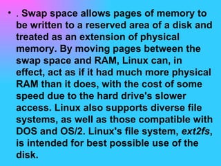 .  Swap space allows pages of memory to be written to a reserved area of a disk and treated as an extension of physical memory. By moving pages between the swap space and RAM, Linux can, in effect, act as if it had much more physical RAM than it does, with the cost of some speed due to the hard drive's slower access. Linux also supports diverse file systems, as well as those compatible with DOS and OS/2. Linux's file system,  ext2fs , is intended for best possible use of the disk.  