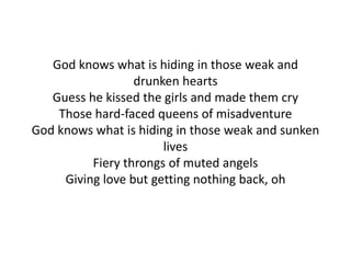 God knows what is hiding in those weak and
drunken hearts
Guess he kissed the girls and made them cry
Those hard-faced queens of misadventure
God knows what is hiding in those weak and sunken
lives
Fiery throngs of muted angels
Giving love but getting nothing back, oh
 