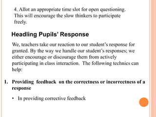 4. Allot an appropriate time slot for open questioning.
This will encourage the slow thinkers to participate
freely.
We, teachers take our reaction to our student’s response for
granted. By the way we handle our student’s responses; we
either encourage or discourage them from actively
participating in class interaction. The following technics can
help:
1. Providing feedback on the correctness or incorrectness of a
response
• In providing corrective feedback
Headling Pupils’ Response
 
